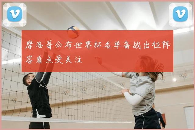 摩洛哥公布世界杯名单备战出征阵容看点受关注