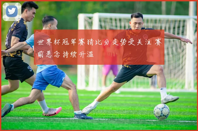 世界杯冠军赛猜比分走势受关注 赛前悬念持续升温
