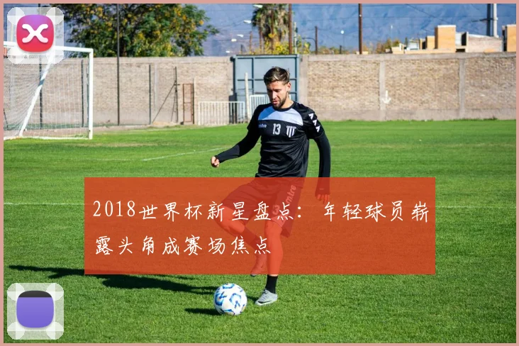2018世界杯新星盘点：年轻球员崭露头角成赛场焦点