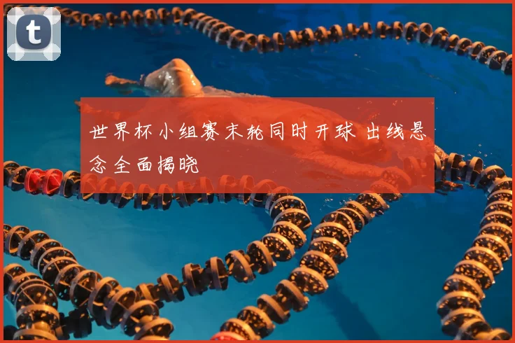世界杯小组赛末轮同时开球 出线悬念全面揭晓