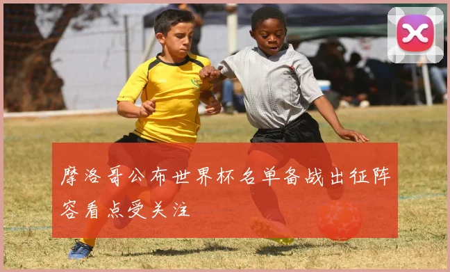 摩洛哥公布世界杯名单备战出征阵容看点受关注